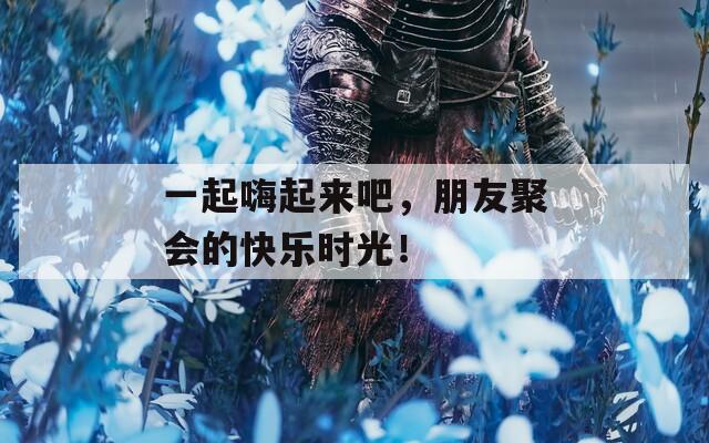 一起嗨起来吧，朋友聚会的快乐时光！