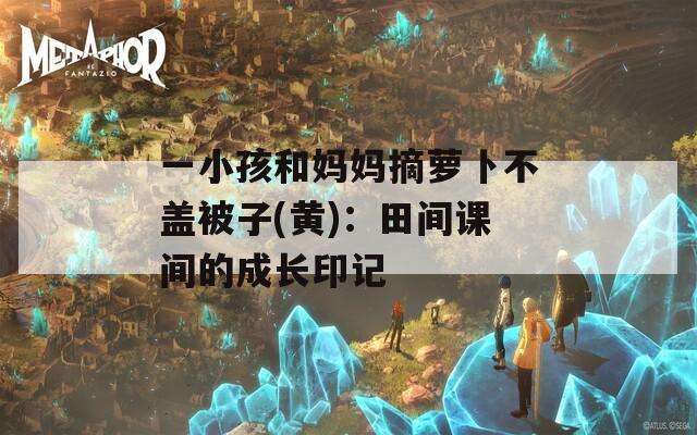 一小孩和妈妈摘萝卜不盖被子(黄)：田间课间的成长印记