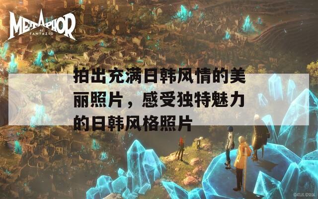 拍出充满日韩风情的美丽照片，感受独特魅力的日韩风格照片