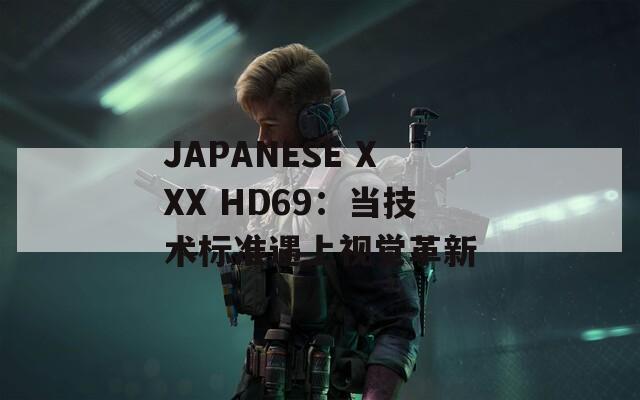 JAPANESE XXX HD69：当技术标准遇上视觉革新