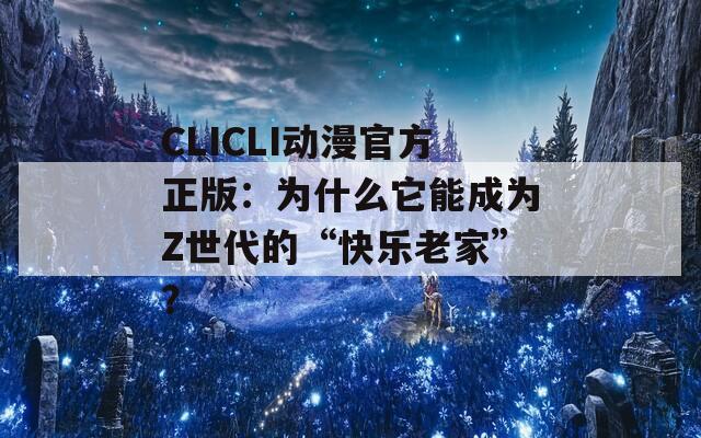 CLICLI动漫官方正版：为什么它能成为Z世代的“快乐老家”？