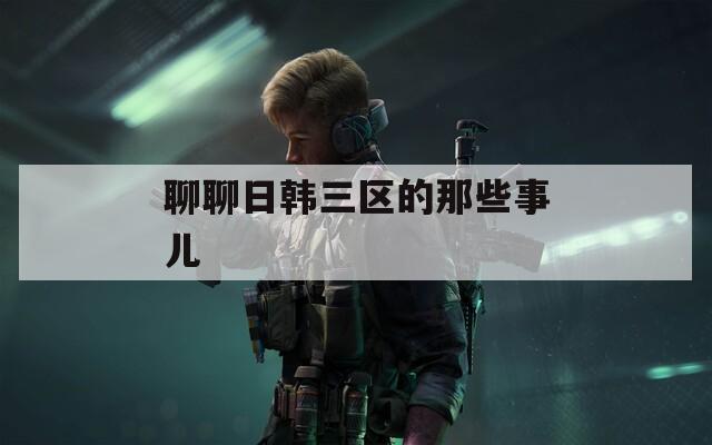 聊聊日韩三区的那些事儿