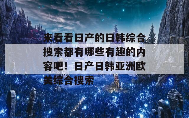 来看看日产的日韩综合搜索都有哪些有趣的内容吧！日产日韩亚洲欧美综合搜索