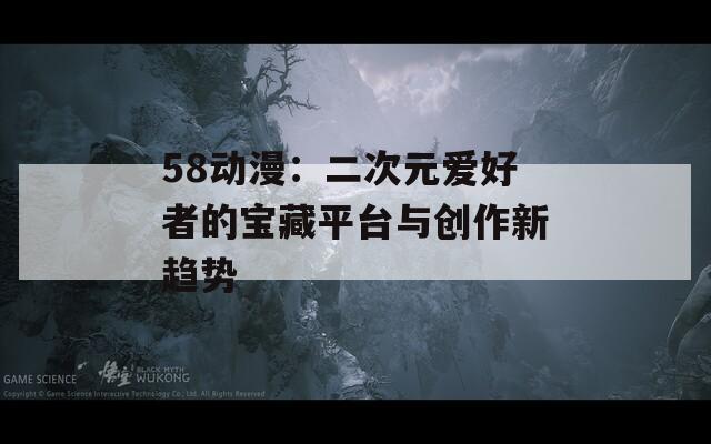 58动漫：二次元爱好者的宝藏平台与创作新趋势