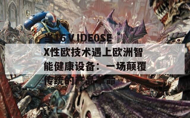 当16ⅤIDE0SEX性欧技术遇上欧洲智能健康设备：一场颠覆传统的产品革命