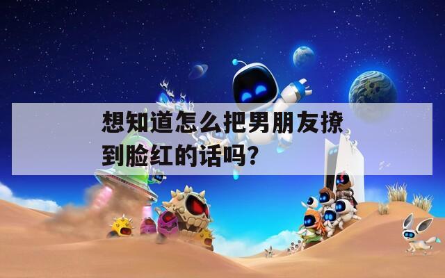 想知道怎么把男朋友撩到脸红的话吗？