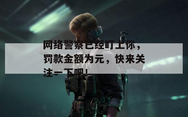 网络警察已经盯上你，罚款金额为元，快来关注一下吧！