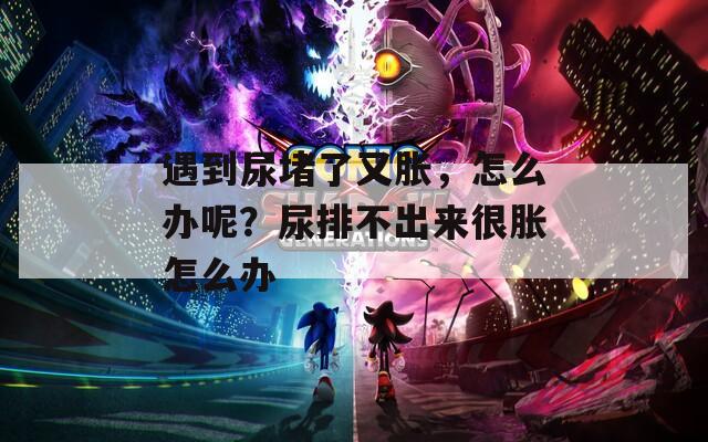 遇到尿堵了又胀，怎么办呢？尿排不出来很胀怎么办