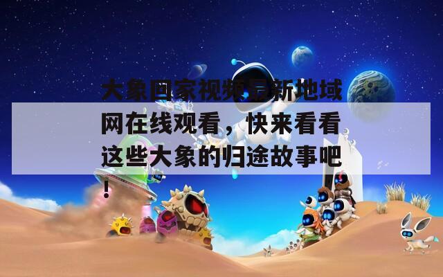 大象回家视频最新地域网在线观看，快来看看这些大象的归途故事吧！