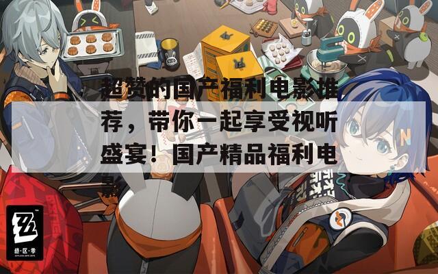 超赞的国产福利电影推荐，带你一起享受视听盛宴！国产精品福利电影