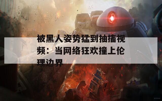 被黑人姿势猛到抽搐视频：当网络狂欢撞上伦理边界
