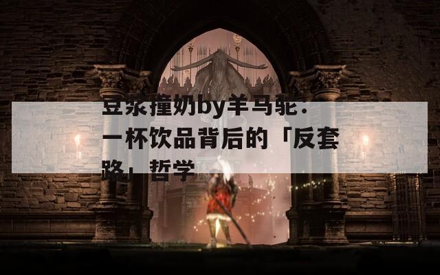 豆浆撞奶by羊马驼：一杯饮品背后的「反套路」哲学