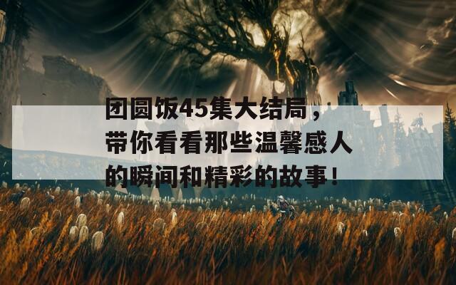 团圆饭45集大结局，带你看看那些温馨感人的瞬间和精彩的故事！