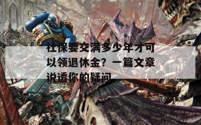社保要交满多少年才可以领退休金？一篇文章说透你的疑问