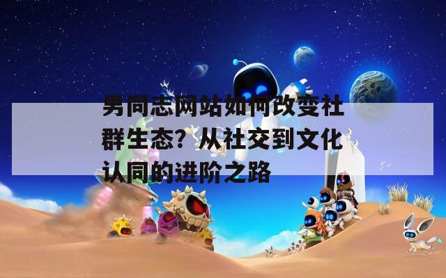 男同志网站如何改变社群生态？从社交到文化认同的进阶之路