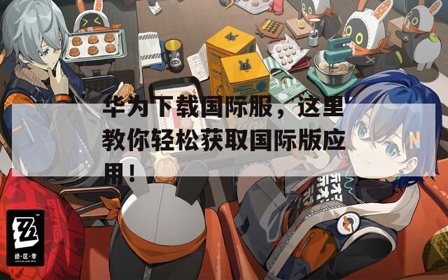 华为下载国际服，这里教你轻松获取国际版应用！
