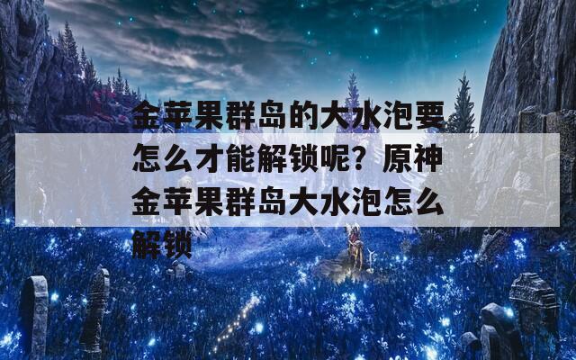 金苹果群岛的大水泡要怎么才能解锁呢？原神金苹果群岛大水泡怎么解锁