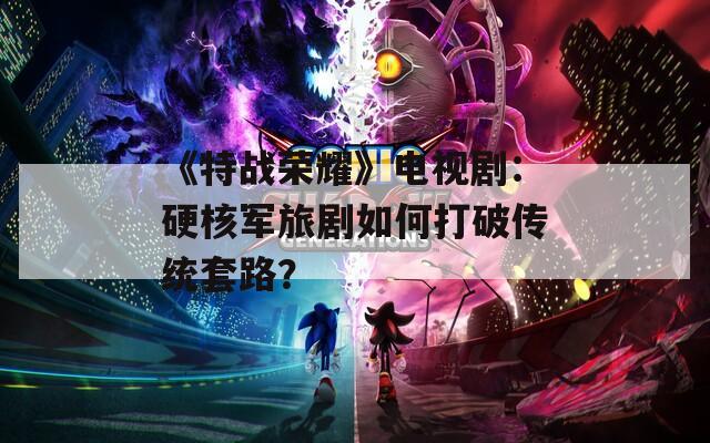 《特战荣耀》电视剧：硬核军旅剧如何打破传统套路？
