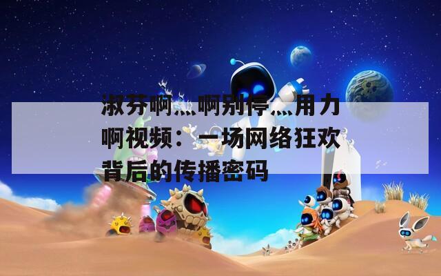 淑芬啊灬啊别停灬用力啊视频：一场网络狂欢背后的传播密码