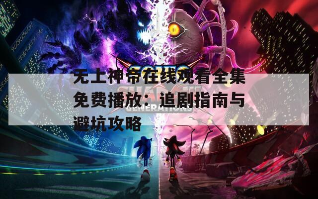 无上神帝在线观看全集免费播放：追剧指南与避坑攻略