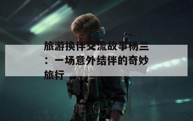 旅游换伴交流故事杨兰：一场意外结伴的奇妙旅行