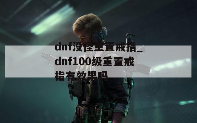 dnf没怪重置戒指_dnf100级重置戒指有效果吗