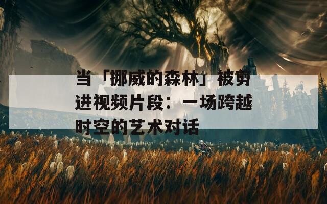 当「挪威的森林」被剪进视频片段：一场跨越时空的艺术对话
