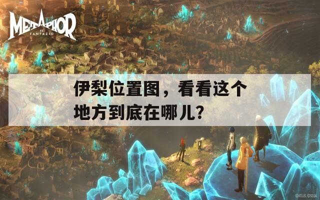 伊梨位置图，看看这个地方到底在哪儿？