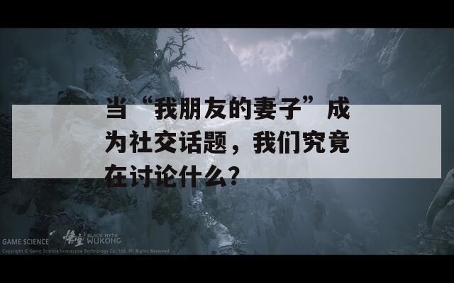 当“我朋友的妻子”成为社交话题，我们究竟在讨论什么？