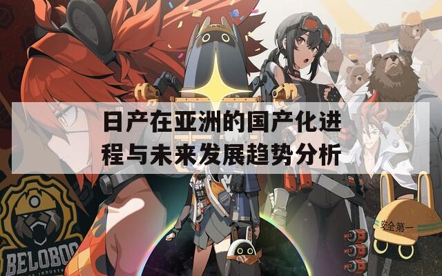 日产在亚洲的国产化进程与未来发展趋势分析