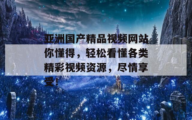 亚洲国产精品视频网站你懂得，轻松看懂各类精彩视频资源，尽情享受！
