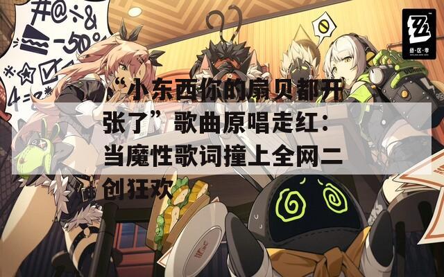“小东西你的扇贝都开张了”歌曲原唱走红：当魔性歌词撞上全网二创狂欢