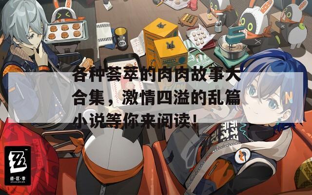 各种荟萃的肉肉故事大合集，激情四溢的乱篇小说等你来阅读！