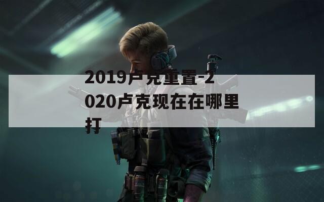 2019卢克重置-2020卢克现在在哪里打