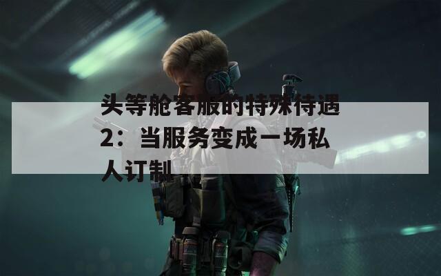 头等舱客服的特殊待遇2：当服务变成一场私人订制