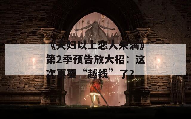 《夫妇以上恋人未满》第2季预告放大招：这次真要“越线”了？