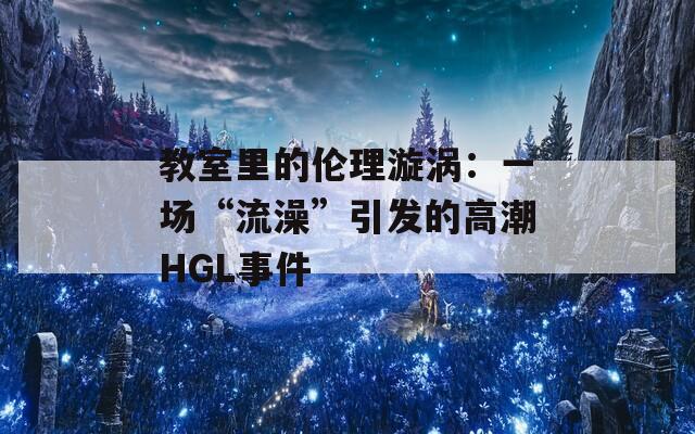 教室里的伦理漩涡：一场“流澡”引发的高潮HGL事件