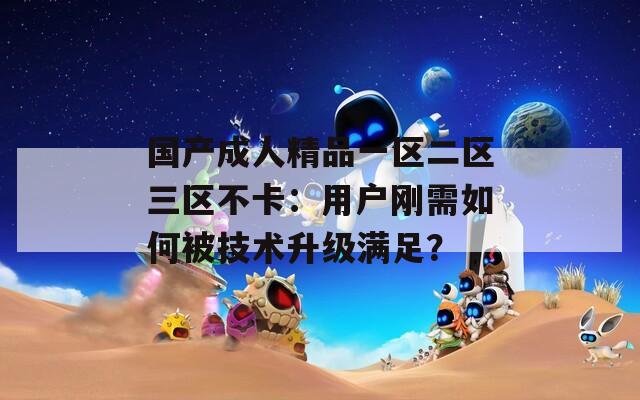 国产成人精品一区二区三区不卡：用户刚需如何被技术升级满足？