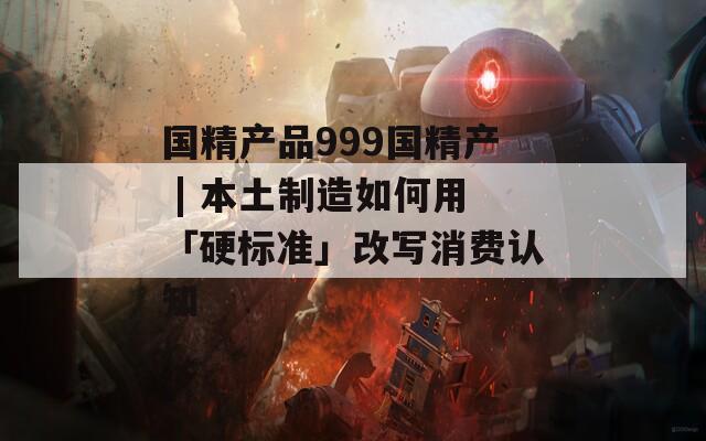 国精产品999国精产 | 本土制造如何用「硬标准」改写消费认知