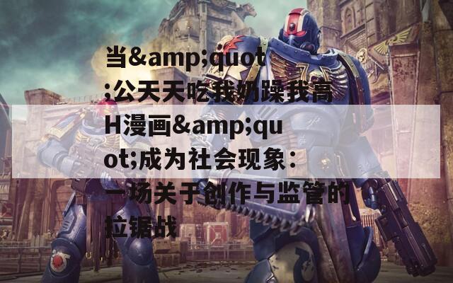 当&quot;公天天吃我奶躁我高H漫画&quot;成为社会现象：一场关于创作与监管的拉锯战