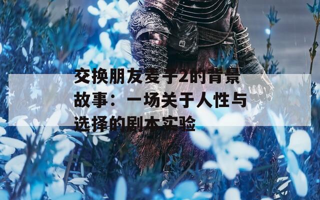 交换朋友麦子2的背景故事：一场关于人性与选择的剧本实验