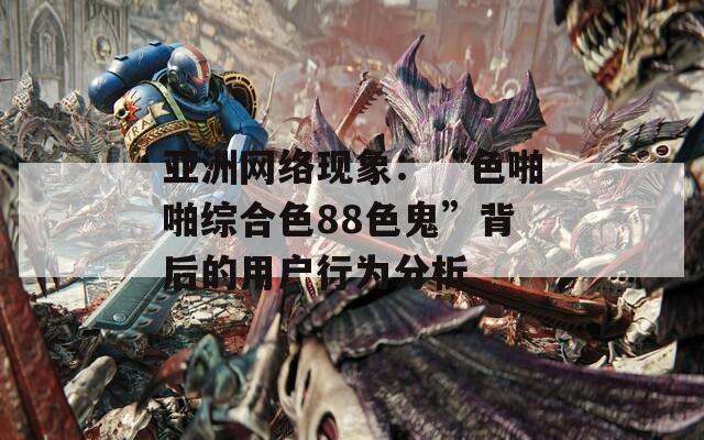 亚洲网络现象：“色啪啪综合色88色鬼”背后的用户行为分析