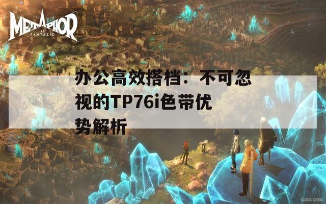 办公高效搭档：不可忽视的TP76i色带优势解析