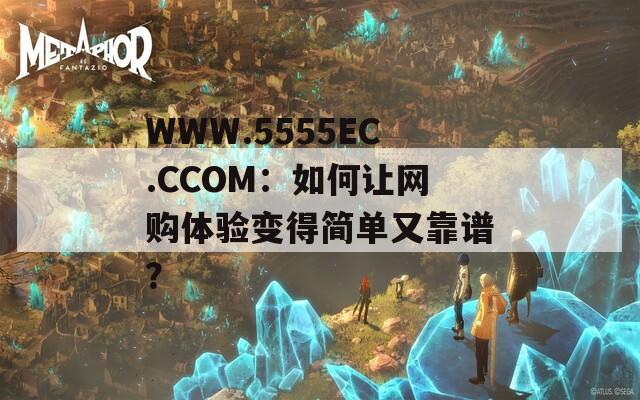 WWW.5555EC.CCOM：如何让网购体验变得简单又靠谱？