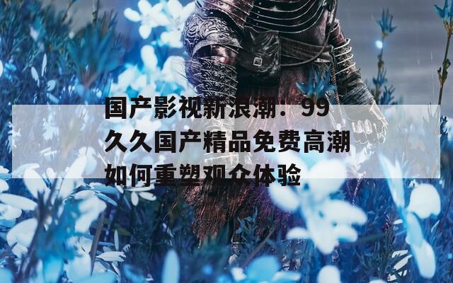 国产影视新浪潮：99久久国产精品免费高潮如何重塑观众体验