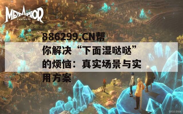 886299.CN帮你解决“下面湿哒哒”的烦恼：真实场景与实用方案