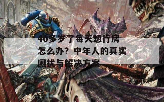40多岁了每天想行房怎么办？中年人的真实困扰与解决方案