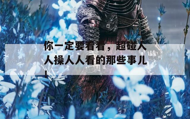 你一定要看看，超碰人人操人人看的那些事儿！