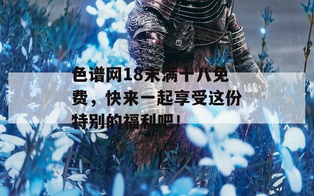 色谱网18末满十八免费，快来一起享受这份特别的福利吧！