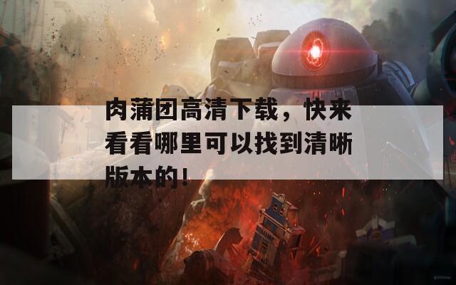 肉蒲团高清下载，快来看看哪里可以找到清晰版本的！